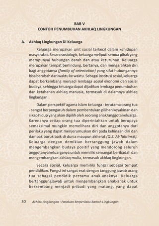 BAB V
          CONTOH PENUMBUHAN AKHLAQ LINGKUNGAN


A. Akhlaq Lingkungan Di Keluarga
          Keluarga merupakan unit sosial terkecil dalam kehidupan
     masyarakat. Secara sosiologis, keluarga meliputi semua pihak yang
     mempunyai hubungan darah dan atau keturunan. Keluarga
     merupakan tempat berlindung, bertanya, dan mengarahkan diri
     bagi anggotanya (family of orientation) yang sifat hubungannya
     bisa berubah dari waktu ke waktu. Sebagai institusi sosial, keluarga
     dapat berkembang menjadi lembaga sosial ekonomi dan sosial
     budaya, sehingga keluarga dapat dijadikan lembaga penumbuhan
     dan ketahanan akhlaq manusia, termasuk di dalamnya akhlaq
     lingkungan.
          Dalam perspektif agama Islam keluarga - terutama orang tua
     - sangat berpengaruh dalam pembentukan pilihan keyakinan dan
     sikap hidup yang akan dipilih oleh seorang anak/anggota keluarga.
     Karenanya setiap orang tua diperintahkan untuk berupaya
     semaksimal mungkin memelihara diri dan anggotanya dari
     perilaku yang dapat menjerumuskan diri pada kehinaan diri dan
     dampak buruk baik di dunia maupun akherat (Q.S. At-Tahrim:6).
     Keluarga dengan demikian bertanggung jawab dalam
     mengembangkan budaya positif yang mendorong seluruh
     anggotanya keluarganya untuk memiliki semangat beribadah dan
     mengembangkan akhlaq mulia, termasuk akhlaq lingkungan.
         Secara sosial, keluarga memiliki fungsi sebagai tempat
     pendidikan. Fungsi ini sangat erat dengan tanggung jawab orang
     tua sebagai pendidik pertama anak-anaknya. Keluarga
     bertanggungjawab untuk mengembangkan anak-anak untuk
     berkembang menjadi pribadi yang matang, yang dapat


30     Akhlak Lingkungan : Panduan Berperilaku Ramah Lingkungan
 