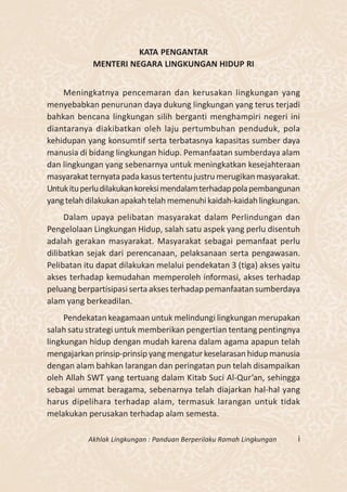 KATA PENGANTAR
            MENTERI NEGARA LINGKUNGAN HIDUP RI


    Meningkatnya pencemaran dan kerusakan lingkungan yang
menyebabkan penurunan daya dukung lingkungan yang terus terjadi
bahkan bencana lingkungan silih berganti menghampiri negeri ini
diantaranya diakibatkan oleh laju pertumbuhan penduduk, pola
kehidupan yang konsumtif serta terbatasnya kapasitas sumber daya
manusia di bidang lingkungan hidup. Pemanfaatan sumberdaya alam
dan lingkungan yang sebenarnya untuk meningkatkan kesejahteraan
masyarakat ternyata pada kasus tertentu justru merugikan masyarakat.
Untuk itu perlu dilakukan koreksi mendalam terhadap pola pembangunan
yang telah dilakukan apakah telah memenuhi kaidah-kaidah lingkungan.
     Dalam upaya pelibatan masyarakat dalam Perlindungan dan
Pengelolaan Lingkungan Hidup, salah satu aspek yang perlu disentuh
adalah gerakan masyarakat. Masyarakat sebagai pemanfaat perlu
dilibatkan sejak dari perencanaan, pelaksanaan serta pengawasan.
Pelibatan itu dapat dilakukan melalui pendekatan 3 (tiga) akses yaitu
akses terhadap kemudahan memperoleh informasi, akses terhadap
peluang berpartisipasi serta akses terhadap pemanfaatan sumberdaya
alam yang berkeadilan.
     Pendekatan keagamaan untuk melindungi lingkungan merupakan
salah satu strategi untuk memberikan pengertian tentang pentingnya
lingkungan hidup dengan mudah karena dalam agama apapun telah
mengajarkan prinsip-prinsip yang mengatur keselarasan hidup manusia
dengan alam bahkan larangan dan peringatan pun telah disampaikan
oleh Allah SWT yang tertuang dalam Kitab Suci Al-Qur’an, sehingga
sebagai ummat beragama, sebenarnya telah diajarkan hal-hal yang
harus dipelihara terhadap alam, termasuk larangan untuk tidak
melakukan perusakan terhadap alam semesta.

           Akhlak Lingkungan : Panduan Berperilaku Ramah Lingkungan   i
 