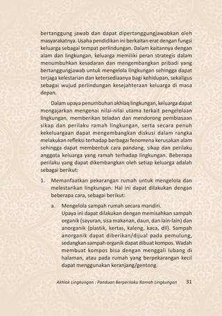 bertanggung jawab dan dapat dipertanggungjawabkan oleh
masyarakatnya. Usaha pendidikan ini berkaitan erat dengan fungsi
keluarga sebagai tempat perlindungan. Dalam kaitannya dengan
alam dan lingkungan, keluarga memiliki peran strategis dalam
menumbuhkan kesadaran dan mengembangkan pribadi yang
bertanggungjawab untuk mengelola lingkungan sehingga dapat
terjaga kelestarian dan ketersediaanya bagi kehidupan, sekaligus
sebagai wujud perlindungan kesejahteraan keluarga di masa
depan.
     Dalam upaya penumbuhan akhlaq lingkungan, keluarga dapat
mengajarkan mengenai nilai-nilai utama terkait pengelolaan
lingkungan, memberikan teladan dan mendorong pembiasaan
sikap dan perilaku ramah lingkungan, serta secara penuh
kekeluargaan dapat mengembangkan diskusi dalam rangka
melakukan refleksi terhadap berbagai fenomena kerusakan alam
sehingga dapat membentuk cara pandang, sikap dan perilaku
anggota keluarga yang ramah terhadap lingkungan. Beberapa
perilaku yang dapat dikembangkan oleh setiap keluarga adalah
sebagai berikut:
1.   Memanfaatkan pekarangan rumah untuk mengelola dan
     melestarikan lingkungan. Hal ini dapat dilakukan dengan
     beberapa cara, sebagai berikut:
     a.     Mengelola sampah rumah secara mandiri.
            Upaya ini dapat dilakukan dengan memisahkan sampah
            organik (sayuran, sisa makanan, daun, dan lain-lain) dan
            anorganik (plastik, kertas, kaleng, kaca, dll). Sampah
            anorganik dapat diberikan/dijual pada pemulung,
            sedangkan sampah organik dapat dibuat kompos. Wadah
            membuat kompos bisa dengan menggali lubang di
            halaman, atau pada rumah yang berpekarangan kecil
            dapat menggunakan keranjang/gentong.

          Akhlak Lingkungan : Panduan Berperilaku Ramah Lingkungan   31
 