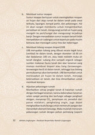 b.   Membuat sumur resapan
            Sumur resapan bertujuan untuk meningkatkan resapan
            air hujan dari atap rumah ke dalam tanah pada areal
            terbuka, lapangan, tempat parkir, dan pekarangan. Hal
            ini akan sangat membantu untuk mengembalikan
            persediaan air tanah, mengurangi jumlah air hujan yang
            mengalir ke parit/sungai dan mengurangi terjadinya
            banjir. Dengan menyediakan sumur resapan berarti telah
            menyediakan air cadangan untuk keperluan pada musim
            kemarau dan mencegah sumur kita dari kekeringan
       c.   Membuat lubang resapan biopori/LRB
            LRB merupakan lubang yang dibuat secara tegak lurus
            (vertikal) ke dalam tanah, dengan diameter 10-30 cm
            dan kedalaman 100 cm, atau tidak melebih muka air
            tanah dangkal. Lubang diisi sampah organik sebagai
            sumber makanan fauna tanah dan akar tanaman yang
            mampu membuat biopori atau liang (terowongan-
            terowongan kecil) di dalam tanah, sehingga luas bidang
            permukaannya akan bertambah. LRB bermanfaat untuk
            meresapkan air hujan ke dalam tanah, menjaga
            ketersediaan air tanah, dan bisa dimanfaatkan untuk
            membuat kompos.
       d.   Hijaukan pekarangan rumah
            Manfaatkan setiap jengkal tanah di halaman rumah
            dengan berbagai tanaman, karena keberadaan tanaman
            selain sangat penting dan berfungsi sebagai penghasil
            oksigen, menyerap CO2, penyimpan air, peneduh dari
            panas matahari, penghalang angin, juga dapat
            menghasilkan buah/bunga untuk memenuhi pangan dan
            menambah ekonomi keluarga. Maka mulailah menanam
            pekarangan rumah dengan pohon pelindung (seperti


32   Akhlak Lingkungan : Panduan Berperilaku Ramah Lingkungan
 