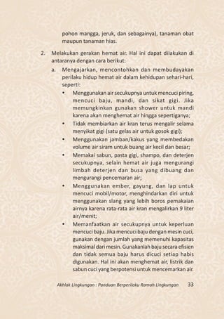 pohon mangga, jeruk, dan sebagainya), tanaman obat
            maupun tanaman hias.

2.   Melakukan gerakan hemat air. Hal ini dapat dilakukan di
     antaranya dengan cara berikut:
     a.     Mengajarkan, mencontohkan dan membudayakan
            perilaku hidup hemat air dalam kehidupan sehari-hari,
            seperti:
             Menggunakan air secukupnya untuk mencuci piring,
                 mencuci baju, mandi, dan sikat gigi. Jika
                 memungkinkan gunakan shower untuk mandi
                 karena akan menghemat air hingga sepertiganya;
             Tidak membiarkan air kran terus mengalir selama
                 menyikat gigi (satu gelas air untuk gosok gigi);
             Menggunakan jamban/kakus yang membedakan
                 volume air siram untuk buang air kecil dan besar;
             Memakai sabun, pasta gigi, shampo, dan deterjen
                 secukupnya, selain hemat air juga mengurangi
                 limbah deterjen dan busa yang dibuang dan
                 mengurangi pencemaran air;
             Menggunakan ember, gayung, dan lap untuk
                 mencuci mobil/motor, menghindarkan diri untuk
                 menggunakan slang yang lebih boros pemakaian
                 airnya karena rata-rata air kran mengalirkan 9 liter
                 air/menit;
             Memanfaatkan air secukupnya untuk keperluan
                 mencuci baju. Jika mencuci baju dengan mesin cuci,
                 gunakan dengan jumlah yang memenuhi kapasitas
                 maksimal dari mesin. Gunakanlah baju secara efisien
                 dan tidak semua baju harus dicuci setiap habis
                 digunakan. Hal ini akan menghemat air, listrik dan
                 sabun cuci yang berpotensi untuk mencemarkan air.

          Akhlak Lingkungan : Panduan Berperilaku Ramah Lingkungan   33
 