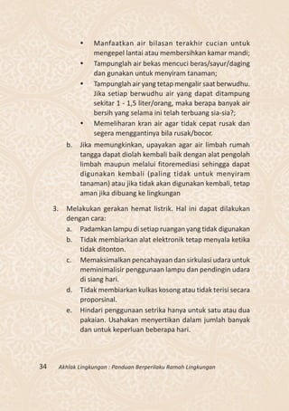     Manfaatkan air bilasan terakhir cucian untuk
                      mengepel lantai atau membersihkan kamar mandi;
                     Tampunglah air bekas mencuci beras/sayur/daging
                      dan gunakan untuk menyiram tanaman;
                     Tampunglah air yang tetap mengalir saat berwudhu.
                      Jika setiap berwudhu air yang dapat ditampung
                      sekitar 1 - 1,5 liter/orang, maka berapa banyak air
                      bersih yang selama ini telah terbuang sia-sia?;
                     Memeliharan kran air agar tidak cepat rusak dan
                      segera menggantinya bila rusak/bocor.
            b.   Jika memungkinkan, upayakan agar air limbah rumah
                 tangga dapat diolah kembali baik dengan alat pengolah
                 limbah maupun melalui fitoremediasi sehingga dapat
                 digunakan kembali (paling tidak untuk menyiram
                 tanaman) atau jika tidak akan digunakan kembali, tetap
                 aman jika dibuang ke lingkungan

     3.     Melakukan gerakan hemat listrik. Hal ini dapat dilakukan
            dengan cara:
            a. Padamkan lampu di setiap ruangan yang tidak digunakan
            b. Tidak membiarkan alat elektronik tetap menyala ketika
                tidak ditonton.
            c. Memaksimalkan pencahayaan dan sirkulasi udara untuk
                meminimalisir penggunaan lampu dan pendingin udara
                di siang hari.
            d. Tidak membiarkan kulkas kosong atau tidak terisi secara
                proporsinal.
            e. Hindari penggunaan setrika hanya untuk satu atau dua
                pakaian. Usahakan menyertikan dalam jumlah banyak
                dan untuk keperluan beberapa hari.



34        Akhlak Lingkungan : Panduan Berperilaku Ramah Lingkungan
 
