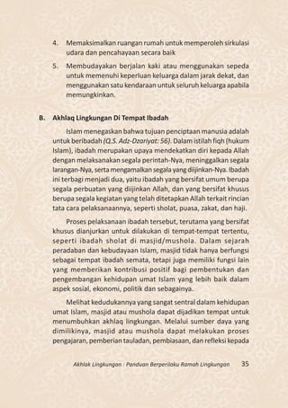 4.   Memaksimalkan ruangan rumah untuk memperoleh sirkulasi
        udara dan pencahayaan secara baik
   5.   Membudayakan berjalan kaki atau menggunakan sepeda
        untuk memenuhi keperluan keluarga dalam jarak dekat, dan
        menggunakan satu kendaraan untuk seluruh keluarga apabila
        memungkinkan.


B. Akhlaq Lingkungan Di Tempat Ibadah
         Islam menegaskan bahwa tujuan penciptaan manusia adalah
   untuk beribadah (Q.S. Adz-Dzariyat: 56). Dalam istilah fiqh (hukum
   Islam), ibadah merupakan upaya mendekatkan diri kepada Allah
   dengan melaksanakan segala perintah-Nya, meninggalkan segala
   larangan-Nya, serta mengamalkan segala yang diijinkan-Nya. Ibadah
   ini terbagi menjadi dua, yaitu ibadah yang bersifat umum berupa
   segala perbuatan yang diijinkan Allah, dan yang bersifat khusus
   berupa segala kegiatan yang telah ditetapkan Allah terkait rincian
   tata cara pelaksanaannya, seperti sholat, puasa, zakat, dan haji.
       Proses pelaksanaan ibadah tersebut, terutama yang bersifat
   khusus dianjurkan untuk dilakukan di tempat-tempat tertentu,
   seperti ibadah sholat di masjid/mushola. Dalam sejarah
   peradaban dan kebudayaan Islam, masjid tidak hanya berfungsi
   sebagai tempat ibadah semata, tetapi juga memiliki fungsi lain
   yang memberikan kontribusi positif bagi pembentukan dan
   pengembangan kehidupan umat Islam yang lebih baik dalam
   aspek sosial, ekonomi, politik dan sebagainya.
       Melihat kedudukannya yang sangat sentral dalam kehidupan
   umat Islam, masjid atau mushola dapat dijadikan tempat untuk
   menumbuhkan akhlaq lingkungan. Melalui sumber daya yang
   dimilikinya, masjid atau mushola dapat melakukan proses
   pengajaran, pemberian tauladan, pembiasaan, dan refleksi kepada


          Akhlak Lingkungan : Panduan Berperilaku Ramah Lingkungan   35
 