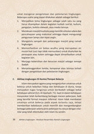 umat mengenai pengelolaan dan pelestarian lingkungan.
     Beberapa usaha yang dapat dilakukan adalah sebagai berikut:
     1.     Menjadikan tema lingkungan sebagai salah satu isu yang
            harus disampikan dalam kegiatan kutbah Jum’at, kultum,
            pengajian, buletin dakwah, atau media lainnya.
     2.     Mendesain masjid/mushola yang memiliki sirkulasi udara dan
            pencahayaan yang maksimal sehingga dapat mengurangi
            pengunaan lampu dan kipas angin.
     3.     Mengelola sampah dan pekarangan masjid yang ramah
            lingkungan.
     4.     Memanfaatkan air bekas wudhu yang merupakan air
            musta’mal (suci tapi tidak mensucikan) untuk disalurkan ke
            peresapan atau kolam sehingga dapat dimanfaatkan untuk
            kegiatan lain.
     5.     Menjaga kebersihan dan kesucian masjid sebagai temapt
            ibadah
     6.     Menyelenggarakan lomba, kampanye atau lainnya terkait
            dengan pengelolaan dan pelestarian lingkungan.


C. Akhlaq Lingkungan Di Kantor/Tempat Bekerja
          Islam merupakan agama yang menganjurkan umatnya untuk
     bekerja untuk kebaikan hidup dan kehidupan di dunia, tanpa
     melupakan tugas fungsinya untuk beribadah sebagai bekal
     kehidupan akhirat (Q.S. Al-Qashash: 71). Saat ini dalam kehidupan
     masyarakat telah berkembang berbagai macam pekerjaan, baik
     yang bersifat formal maupun informal. Islam tidak membatasi
     umatnya untuk bekerja pada aspek tertentu saja, tetapi
     memberikan kebebasan untuk memilih dan mengembangkan
     berbagai pekerjaan selama jenis pekerjaan itu sesuai dengan nilai-
     nilai yang telah ditentukan oleh Islam itu sendiri.


36        Akhlak Lingkungan : Panduan Berperilaku Ramah Lingkungan
 
