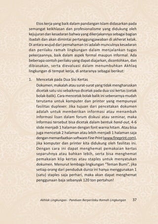 Etos kerja yang baik dalam pandangan Islam didasarkan pada
semangat keikhlasan dan profesionalisme yang didukung oleh
kejujuran dan kesadaran bahwa yang dikerjakannya sebagai bagian
ibadah dan akan dimintai pertanggungjawaban di akherat kelak.
Di antara wujud dari pemahaman ini adalah munculnya kesadaran
dan perilaku ramah lingkungan dalam menjalankan tugas
pekerjaannya, baik dalam aspek formal maupun informal. Ada
beberapa contoh perilaku yang dapat diajarkan, dicontohkan, dan
dibiasakan, serta dievaluasi dalam menumbuhkan Akhlaq
lingkungan di tempat kerja, di antaranya sebagai berikut:

1.   Mencetak pada Dua Sisi Kertas
     Dokumen, makalah atau surat-surat yang tidak mengharuskan
     dicetak satu sisi sebaiknya dicetak pada dua sisi kertas (cetak
     bolak-balik). Cara mencetak bolak balik ini sebenarnya mudah
     terutama untuk komputer dan printer yang mempunyai
     fasilitas duplexer. Jika tujuan dari pencetakan dokumen
     adalah untuk memberikan informasi atau menambah
     informasi lisan dalam forum diskusi atau seminar, maka
     informasi tersebut bisa dicetak dalam bentuk hand-out, 4-6
     slide menjadi 1 halaman dengan font warna hitam. Atau bisa
     juga mencetak 2 halaman atau lebih menjadi 1 halaman saja
     dengan memanfaatkan software Fine Print (www.fineprint.com),
     jika komputer dan printer kita didukung oleh fasilitas ini.
     Dengan cara ini dapat menghemat pemakaian kertas
     separuhnya atau bahkan lebih, serta bisa menghemat
     pemakaian klip kertas atau staples untuk menyatukan
     dokumen. Menurut lembaga lingkungan “Teman Bumi”, jika
     setiap orang dari penduduk dunia ini hanya menggunakan 1
     (satu) staples saja perhari, maka akan dapat menghemat
     penggunaan baja sebanyak 120 ton pertahun!



       Akhlak Lingkungan : Panduan Berperilaku Ramah Lingkungan   37
 