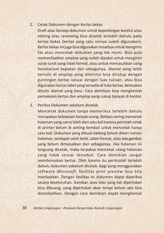 2.     Cetak Dokumen dengan Kertas bekas
            Draft atau konsep dokumen untuk kepentingan koreksi atau
            editing atau reviewing bisa dicetak terlebih dahulu pada
            kertas bekas (kertas yang satu sisinya sudah digunakan).
            Kertas bekas ini juga bisa digunakan misalnya untuk mengirim
            fax atau mencetak dokumen yang tak resmi. Bisa pula
            memanfaatkan amplop yang sudah dipakai untuk mengirim
            surat-surat yang tidak formal, atau untuk memasukkan uang
            honorarium kegiatan dan sebagainya. Alamat yang telah
            tertulis di amplop yang diterima bisa ditutup dengan
            guntingan kertas sesuai dengan luas tulisan, atau bisa
            digunakan kertas label yang tersedia di toko kertas, kemudian
            ditulisi alamat yang baru. Cara demikian bisa menghemat
            pemakaian kertas dan amplop yang cukup banyak di kantor.

     3.     Periksa Dokumen sebelum dicetak.
            Mencetak dokumen tanpa memeriksa terlebih dahulu
            merupakan kebiasaan banyak orang. Bahkan sering mencetak
            halaman yang sama lebih dari satu kali karena perintah cetak
            di printer belum di setting kembali untuk mencetak hanya
            satu kali. Dokumen yang dibuat kadang belum diberi nomor
            halaman, terdapat salah ketik, salah format, atau ada gambar
            yang belum dimasukkan dan sebagainya. Jika halaman ini
            langsung dicetak, maka terpaksa mencetak ulang halaman
            yang tidak sesuai tersebut. Cara demikian sangat
            memboroskan kertas. Oleh karena itu periksalah terlebih
            dahulu dokumen sebelum dicetak. Bagi yang menggunakan
            software Microsoft, fasilitas print preview bisa kita
            manfaatkan. Dengan fasilitas ini dokumen dapat diperiksa
            secara keseluruhan. Gambar, atau teks yang tak diperlukan
            bisa dibuang, yang diperlukan akan tetapi belum ada bisa
            ditambahkan. Dengan cara demikian dapat menghemat


38        Akhlak Lingkungan : Panduan Berperilaku Ramah Lingkungan
 