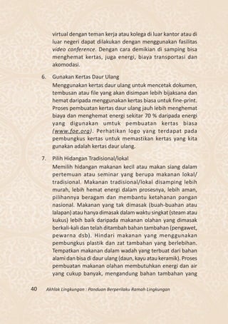 virtual dengan teman kerja atau kolega di luar kantor atau di
            luar negeri dapat dilakukan dengan menggunakan fasilitas
            video conference. Dengan cara demikian di samping bisa
            menghemat kertas, juga energi, biaya transportasi dan
            akomodasi.

     6.     Gunakan Kertas Daur Ulang
            Menggunakan kertas daur ulang untuk mencetak dokumen,
            tembusan atau file yang akan disimpan lebih bijaksana dan
            hemat daripada menggunakan kertas biasa untuk fine-print.
            Proses pembuatan kertas daur ulang jauh lebih menghemat
            biaya dan menghemat energi sekitar 70 % daripada energi
            yang digunakan umtuk pembuatan kertas biasa
            (www.foe.org). Perhatikan logo yang terdapat pada
            pembungkus kertas untuk memastikan kertas yang kita
            gunakan adalah kertas daur ulang.

     7.     Pilih Hidangan Tradisional/lokal
            Memilih hidangan makanan kecil atau makan siang dalam
            pertemuan atau seminar yang berupa makanan lokal/
            tradisional. Makanan tradisional/lokal disamping lebih
            murah, lebih hemat energi dalam prosesnya, lebih aman,
            pilihannya beragam dan membantu ketahanan pangan
            nasional. Makanan yang tak dimasak (buah-buahan atau
            lalapan) atau hanya dimasak dalam waktu singkat (steam atau
            kukus) lebih baik daripada makanan olahan yang dimasak
            berkali-kali dan telah ditambah bahan tambahan (pengawet,
            pewarna dsb). Hindari makanan yang menggunakan
            pembungkus plastik dan zat tambahan yang berlebihan.
            Tempatkan makanan dalam wadah yang terbuat dari bahan
            alami dan bisa di daur ulang (daun, kayu atau keramik). Proses
            pembuatan makanan olahan membutuhkan energi dan air
            yang cukup banyak, mengandung bahan tambahan yang

40        Akhlak Lingkungan : Panduan Berperilaku Ramah Lingkungan
 