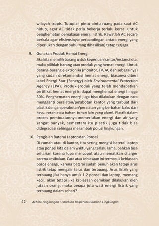 wilayah tropis. Tutuplah pintu-pintu ruang pada saat AC
            hidup, agar AC tidak perlu bekerja terlalu keras, untuk
            penghematan pemakaian energi listrik. Rawatlah AC secara
            berkala agar efisiensinya (perbandingan antara energi yang
            diperlukan dengan suhu yang dihasilkan) tetap terjaga.

     9.     Gunakan Produk Hemat Energi
            Jika kita memilih barang untuk keperluan kantor/instansi kita,
            maka pilihlah barang atau produk yang hemat energi. Untuk
            barang-barang elektronika (monitor, TV, AC dan sebagainya)
            yang sudah direkomendasi hemat energi, biasanya diberi
            label Energi Star (*energy) oleh Environmental Protection
            Agency (EPA). Produk-produk yang telah mendapatkan
            sertifikat hemat energi ini dapat menghemat energi hingga
            30%. Penghematan energi juga bisa dilakukan dengan cara
            mengganti peralatan/perabotan kantor yang terbuat dari
            plastik dengan perabotan/peralatan yang berbahan baku dari
            kayu, rotan atau bahan-bahan lain yang alami. Plastik dalam
            proses pembuatannya memerlukan energi dan air yang
            sangat banyak, sementara itu plastik juga tidak bisa
            didegradasi sehingga menambah polusi lingkungan.

     10. Pengisian Baterai Laptop dan Ponsel
         Di rumah atau di kantor, kita sering mengisi baterai laptop
         atau ponsel kita dalam waktu yang terlalu lama, bahkan bisa
         seharian karena lupa mencopot atau mematikan charger
         karena kesibukan. Cara atau kebiasaan ini termasuk kebiasaan
         boros energi, karena baterai sudah penuh akan tetapi arus
         listrik tetap mengalir terus dan terbuang. Arus listrik yang
         terbuang jika hanya untuk 1-2 ponsel dan laptop, memang
         kecil, akan tetapi jika kebiasaan demikian dilakukan oleh
         jutaan orang, maka berapa juta watt energi listrik yang
         terbuang dalam sehari?

42        Akhlak Lingkungan : Panduan Berperilaku Ramah Lingkungan
 