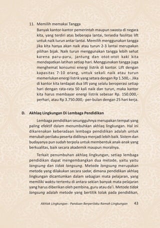 11. Memilih memakai Tangga
       Banyak kantor-kantor pemerintah maupun swasta di negara
       kita, yang terdiri atas beberapa lantai, tersedia fasilitas lift
       untuk naik turun antar lantai. Memilih menggunakan tangga
       jika kita hanya akan naik atau turun 2-3 lantai merupakan
       pilihan bijak. Naik turun menggunakan tangga lebih sehat
       karena paru-paru, jantung dan otot-otot kaki kita
       mendapatkan latihan setiap hari. Menggunakan tangga juga
       menghemat konsumsi energi listrik di kantor. Lift dengan
       kapasitas 7-10 orang, untuk sekali naik atau turun
       memerlukan energi listrik yang setara dengan Rp 1.500,-. Jika
       di kantor kita terdapat dua lift yang selalu beroperasi setiap
       hari dengan rata-rata 50 kali naik dan turun, maka kantor
       kita harus membayar energi listrik sebesar Rp. 150.000,-
       perhari, atau Rp 3.750.000,- per-bulan dengan 25 hari kerja.


D. Akhlaq Lingkungan Di Lembaga Pendidikan
        Lembaga pendidikan sesungguhnya merupakan tempat yang
   paling efektif dalam menumbuhkan akhlaq lingkungan. Hal ini
   dikarenakan keberadaan lembaga pendidikan adalah untuk
   merubah perilaku peserta didiknya menjadi lebih baik. Sistem dan
   budayanya pun sudah terpola untuk membentuk anak-anak yang
   berkualitas, baik secara akademik maupun moralnya.
        Terkait penumbuhan akhlaq lingkungan, setiap lembaga
   pendidikan dapat mengembangkan dua metode, yaitu yaitu
   langsung dan tidak langsung. Metode langsung merupakan
   metode yang dilakukan secara sadar, dimana pendidikan akhlaq
   lingkungan dicantumkan dalam sebagian mata pelajaran, yang
   memiliki waktu tertentu di antara sekian banyak mata pelajaran
   yang harus diberikan oleh pembina, guru atau da’i. Metode tidak
   langsung adalah metode yang bertitik tolak pada pendidikan,

          Akhlak Lingkungan : Panduan Berperilaku Ramah Lingkungan   43
 