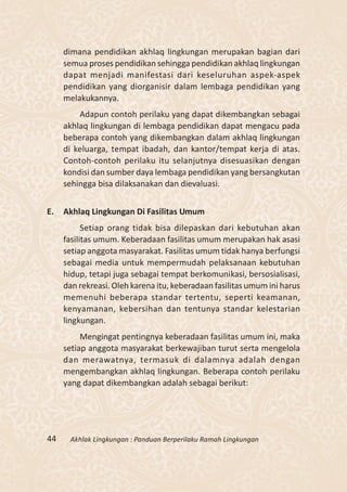 dimana pendidikan akhlaq lingkungan merupakan bagian dari
     semua proses pendidikan sehingga pendidikan akhlaq lingkungan
     dapat menjadi manifestasi dari keseluruhan aspek-aspek
     pendidikan yang diorganisir dalam lembaga pendidikan yang
     melakukannya.
         Adapun contoh perilaku yang dapat dikembangkan sebagai
     akhlaq lingkungan di lembaga pendidikan dapat mengacu pada
     beberapa contoh yang dikembangkan dalam akhlaq lingkungan
     di keluarga, tempat ibadah, dan kantor/tempat kerja di atas.
     Contoh-contoh perilaku itu selanjutnya disesuasikan dengan
     kondisi dan sumber daya lembaga pendidikan yang bersangkutan
     sehingga bisa dilaksanakan dan dievaluasi.


E.   Akhlaq Lingkungan Di Fasilitas Umum
           Setiap orang tidak bisa dilepaskan dari kebutuhan akan
     fasilitas umum. Keberadaan fasilitas umum merupakan hak asasi
     setiap anggota masyarakat. Fasilitas umum tidak hanya berfungsi
     sebagai media untuk mempermudah pelaksanaan kebutuhan
     hidup, tetapi juga sebagai tempat berkomunikasi, bersosialisasi,
     dan rekreasi. Oleh karena itu, keberadaan fasilitas umum ini harus
     memenuhi beberapa standar tertentu, seperti keamanan,
     kenyamanan, kebersihan dan tentunya standar kelestarian
     lingkungan.
          Mengingat pentingnya keberadaan fasilitas umum ini, maka
     setiap anggota masyarakat berkewajiban turut serta mengelola
     dan merawatnya, termasuk di dalamnya adalah dengan
     mengembangkan akhlaq lingkungan. Beberapa contoh perilaku
     yang dapat dikembangkan adalah sebagai berikut:




44    Akhlak Lingkungan : Panduan Berperilaku Ramah Lingkungan
 