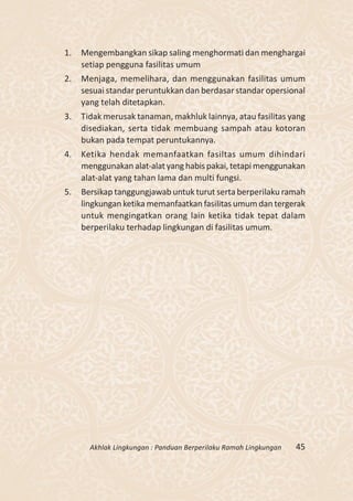 1.   Mengembangkan sikap saling menghormati dan menghargai
     setiap pengguna fasilitas umum
2.   Menjaga, memelihara, dan menggunakan fasilitas umum
     sesuai standar peruntukkan dan berdasar standar opersional
     yang telah ditetapkan.
3.   Tidak merusak tanaman, makhluk lainnya, atau fasilitas yang
     disediakan, serta tidak membuang sampah atau kotoran
     bukan pada tempat peruntukannya.
4.   Ketika hendak memanfaatkan fasiltas umum dihindari
     menggunakan alat-alat yang habis pakai, tetapi menggunakan
     alat-alat yang tahan lama dan multi fungsi.
5.   Bersikap tanggungjawab untuk turut serta berperilaku ramah
     lingkungan ketika memanfaatkan fasilitas umum dan tergerak
     untuk mengingatkan orang lain ketika tidak tepat dalam
     berperilaku terhadap lingkungan di fasilitas umum.




       Akhlak Lingkungan : Panduan Berperilaku Ramah Lingkungan   45
 