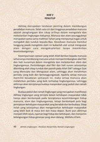 BAB V
                               PENUTUP

    Akhlaq merupakan landasan penting dalam membangun
peradaban manusia. Salah satu ciri dari tingginya peradaban manusia
adalah penghargaan dan sikap arifnya dalam mengelola dan
melestarikan lingkungan hidupnya. Manusia dan alam sesungguhnya
merupakan sama-sama makhluk Tuhan yang mempunyai tugas untuk
mengabdi dan tunduk kepada-Nya. Kesediaan manusia memikul
tanggung jawab mengelola alam ini bukanlah alat untuk menguasai
alam dengan cara mengeksploitasi tanpa memikirkan
kesetimbangannya.
     Kesempurnaan ciptaan yang telah Allah berikan kepada manusia
seharusnya mendorong manusia untuk mempertimbangkan akal fikir
dan hati nuraninya dalam mengelola dan melestarikan alam dan
lingkungannya. Pertimbangan akal fikir dan hati nurani selanjutnya
dibimbing oleh sikap tunduk dan pasrah pada Allah SWT sebagai Dzat
yang Mencipta dan Menguasai alam, sehingga akan melahirkan
perilaku yang baik dan bertanggungjawab. Apabila setiap manusia
memiliki kesadaran semacam ini, maka setiap manusia akan
melahirkan perilaku yang baik terhadap lingkungannya, sehingga
akhirnya akan terciptanya budaya masyarakat yang peduli dan ramah
lingkungan.
     Budaya peduli dan ramah lingkungan yang merupakan manifestasi
Akhlaq lingkungan yang tercipta dalam kehidupan masyarakat tidak
hanya akan berdampak pada terciptanya kesetimbangan hidup
manusia, alam dan lingkungannya, tetapi berdampak pula bagi
penciptaan kehidupan masyarakat yang beradab dan berbudaya. Sikap
inilah yang selanjutnya akan mengantarkan kehidupan masyarakat
yang lebih baik di masa kini dan masa depan. Bumi pun akhirnya
menjadi lebih sejuk, nyaman bagi hidup dan kehidupan, dan menjamin
kelangsungan hidup generasi yang akan datang. Wallahu A’lam.


46    Akhlak Lingkungan : Panduan Berperilaku Ramah Lingkungan
 