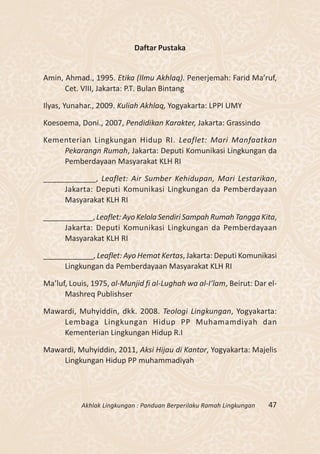 Daftar Pustaka


Amin, Ahmad., 1995. Etika (Ilmu Akhlaq). Penerjemah: Farid Ma’ruf,
      Cet. VIII, Jakarta: P.T. Bulan Bintang

Ilyas, Yunahar., 2009. Kuliah Akhlaq, Yogyakarta: LPPI UMY

Koesoema, Doni., 2007, Pendidikan Karakter, Jakarta: Grassindo

Kementerian Lingkungan Hidup RI. Leaflet: Mari Manfaatkan
    Pekarangn Rumah, Jakarta: Deputi Komunikasi Lingkungan da
    Pemberdayaan Masyarakat KLH RI

____________, Leaflet: Air Sumber Kehidupan, Mari Lestarikan,
     Jakarta: Deputi Komunikasi Lingkungan da Pemberdayaan
     Masyarakat KLH RI

____________, Leaflet: Ayo Kelola Sendiri Sampah Rumah Tangga Kita,
     Jakarta: Deputi Komunikasi Lingkungan da Pemberdayaan
     Masyarakat KLH RI

____________, Leaflet: Ayo Hemat Kertas, Jakarta: Deputi Komunikasi
     Lingkungan da Pemberdayaan Masyarakat KLH RI

Ma’luf, Louis, 1975, al-Munjid fi al-Lughah wa al-I’lam, Beirut: Dar el-
      Mashreq Publishser

Mawardi, Muhyiddin, dkk. 2008. Teologi Lingkungan, Yogyakarta:
    Lembaga Lingkungan Hidup PP Muhamamdiyah dan
    Kementerian Lingkungan Hidup R.I

Mawardi, Muhyiddin, 2011, Aksi Hijau di Kantor, Yogyakarta: Majelis
    Lingkungan Hidup PP muhammadiyah




           Akhlak Lingkungan : Panduan Berperilaku Ramah Lingkungan   47
 