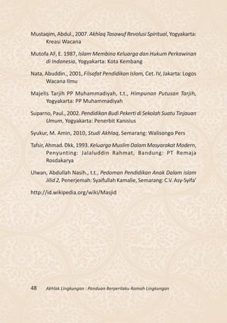 Mustaqim, Abdul., 2007. Akhlaq Tasawuf Revolusi Spiritual, Yogyakarta:
     Kreasi Wacana

Mutofa AF, E. 1987, Islam Membina Keluarga dan Hukum Perkawinan
     di Indonesia, Yogyakarta: Kota Kembang

Nata, Abuddin., 2001, Filsafat Pendidikan Islam, Cet. IV, Jakarta: Logos
      Wacana Ilmu

Majelis Tarjih PP Muhammadiyah, t.t., Himpunan Putusan Tarjih,
      Yogyakarta: PP Muhammadiyah

Suparno, Paul., 2002. Pendidikan Budi Pekerti di Sekolah Suatu Tinjauan
      Umum, Yogyakarta: Penerbit Kanisius

Syukur, M. Amin, 2010, Studi Akhlaq, Semarang: Walisongo Pers

Tafsir, Ahmad. Dkk, 1993. Keluarga Muslim Dalam Masyarakat Modern,
        Penyunting: Jalaluddin Rahmat, Bandung: PT Remaja
        Rosdakarya

Ulwan, Abdullah Nasih., t.t., Pedoman Pendidikan Anak Dalam islam
     Jilid 2, Penerjemah: Syaifullah Kamalie, Semarang: C.V. Asy-Syifa’

http://id.wikipedia.org/wiki/Masjid




48    Akhlak Lingkungan : Panduan Berperilaku Ramah Lingkungan
 