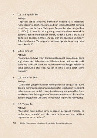 4.   Q.S. al-Baqarah: 30;
     Artinya:
     “Ingatlah ketika Tuhanmu berfirman kepada Para Malaikat:
     “Sesungguhnya aku hendak menjadikan seorang khalifah di muka
     bumi.” mereka berkata: “Mengapa Engkau hendak menjadikan
     (khalifah) di bumi itu orang yang akan membuat kerusakan
     padanya dan menumpahkan darah, Padahal Kami Senantiasa
     bertasbih dengan memuji Engkau dan mensucikan Engkau?”
     Tuhan berfirman: “Sesungguhnya aku mengetahui apa yang tidak
     kamu ketahui.”

5.   Q.S. al-Isra: 70;
     Artinya:
     “Dan Sesungguhnya telah Kami muliakan anak-anak Adam, Kami
     angkut mereka di daratan dan di lautan, Kami beri mereka rezki
     dari yang baik-baik dan Kami lebihkan mereka dengan kelebihan
     yang sempurna atas kebanyakan makhluk yang telah Kami
     ciptakan”

6.   Q.S. al-An’am: 165;
     Artinya:
     “Dan Dia lah yang menjadikan kamu penguasa-penguasa di bumi
     dan Dia meninggikan sebahagian kamu atas sebahagian (yang lain)
     beberapa derajat, untuk mengujimu tentang apa yang diberikan-
     Nya kepadamu. Sesungguhnya Tuhanmu Amat cepat siksaan-Nya
     dan Sesungguhnya Dia Maha Pengampun lagi Maha Penyayang”

7.   Q.S. Yunus: 14;
     Artinya:
     “Kemudian Kami jadikan kamu pengganti-pengganti (mereka) di
     muka bumi sesudah mereka, supaya Kami memperhatikan
     bagaimana kamu berbuat”

50     Akhlak Lingkungan : Panduan Berperilaku Ramah Lingkungan
 