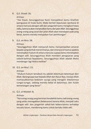 8.   Q.S. Shaad: 26;
     Artinya:
     “Hai Daud, Sesungguhnya Kami menjadikan kamu khalifah
     (penguasa) di muka bumi, Maka berilah keputusan (perkara) di
     antara manusia dengan adil dan janganlah kamu mengikuti hawa
     nafsu, karena ia akan menyesatkan kamu dari jalan Allah. Sesungguhnya
     orang-orang yang sesat dari jalan Allah akan mendapat azab yang
     berat, karena mereka melupakan hari perhitungan”

9.   Q.S. an-Nisa: 58;
     Artinya:
     “Sesungguhnya Allah menyuruh kamu menyampaikan amanat
     kepada yang berhak menerimanya, dan (menyuruh kamu) apabila
     menetapkan hukum di antara manusia supaya kamu menetapkan
     dengan adil. Sesungguhnya Allah memberi pengajaran yang
     sebaik-baiknya kepadamu. Sesungguhnya Allah adalah Maha
     mendengar lagi Maha melihat”

10. Q.S. an-Nisa‘: 13;
    Artinya:
    “(Hukum-hukum tersebut) itu adalah ketentuan-ketentuan dari
    Allah. Barangsiapa taat kepada Allah dan Rasul-Nya, niscaya Allah
    memasukkannya kedalam syurga yang mengalir didalamnya
    sungai-sungai, sedang mereka kekal di dalamnya; dan Itulah
    kemenangan yang besar”

11. Q.S. al-Maidah: 8;
     Artinya:
     “Hai orang-orang yang beriman hendaklah kamu Jadi orang-orang
     yang selalu menegakkan (kebenaran) karena Allah, menjadi saksi
     dengan adil. dan janganlah sekali-kali kebencianmu terhadap
     sesuatu kaum, mendorong kamu untuk berlaku tidak adil.


            Akhlak Lingkungan : Panduan Berperilaku Ramah Lingkungan   51
 