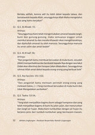 Berlaku adillah, karena adil itu lebih dekat kepada takwa. dan
     bertakwalah kepada Allah, sesungguhnya Allah Maha mengetahui
     apa yang kamu kerjakan”

12. Q.S. Al-Ahzab: 72;
     Artinya:
     “Sesungguhnya Kami telah mengemukakan amanat kepada langit,
     bumi dan gunung-gunung, maka semuanya enggan untuk
     memikul amanat itu dan mereka khawatir akan mengkhianatinya,
     dan dipikullah amanat itu oleh manusia. Sesungguhnya manusia
     itu amat zalim dan amat bodoh”

13. Q.S. Al-A’raaf: 56;
     Artinya:
     “Dan janganlah kamu membuat kerusakan di muka bumi, sesudah
     (Allah) memperbaikinya dan berdoalah kepada-Nya dengan rasa takut
     (tidak akan diterima) dan harapan (akan dikabulkan). Sesungguhnya
     rahmat Allah amat dekat kepada orang-orang yang berbuat baik”

14. Q.S. Asy-Syu’ara: 151-152;
     Artinya:
     “Dan janganlah kamu mentaati perintah orang-orang yang
     melewati batas, (—) Yang membuat kerusakan di muka bumi dan
     tidak Mengadakan perbaikan”.

15. Q.S. Taaha: 53-54;
     Artinya:
     “Yang telah menjadikan bagimu bumi sebagai hamparan dan yang
     telah menjadikan bagimu di bumi itu jalan-ja]an, dan menurunkan
     dari langit air hujan. Maka Kami tumbuhkan dengan air hujan itu
     berjenis-jenis dari tumbuh-tumbuhan yang bermacam-macam,


52    Akhlak Lingkungan : Panduan Berperilaku Ramah Lingkungan
 