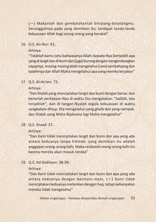 (—) Makanlah dan gembalakanlah binatang-binatangmu.
    Sesungguhnya pada yang demikian itu, terdapat tanda-tanda
    kekuasaan Allah bagi orang-orang yang berakal”

16. Q.S. An-Nur: 41;
    Artinya:
    “Tidaklah kamu tahu bahwasanya Allah: kepada-Nya bertasbih apa
    yang di langit dan di bumi dan (juga) burung dengan mengembangkan
    sayapnya. masing-masing telah mengetahui (cara) sembahyang dan
    tasbihnya dan Allah Maha mengetahui apa yang mereka kerjakan”

17. Q.S. Al-An’am: 73;
    Artinya:
    “Dan Dialah yang menciptakan langit dan bumi dengan benar. dan
    benarlah perkataan-Nya di waktu Dia mengatakan: “Jadilah, lalu
    terjadilah”, dan di tangan-Nyalah segala kekuasaan di waktu
    sangkakala ditiup. Dia mengetahui yang ghaib dan yang nampak.
    dan Dialah yang Maha Bijaksana lagi Maha mengetahui”

18. Q.S. Shaad: 27;
    Artinya:
    “Dan Kami tidak menciptakan langit dan bumi dan apa yang ada
    antara keduanya tanpa hikmah. yang demikian itu adalah
    anggapan orang-orang kafir, Maka celakalah orang-orang kafir itu
    karena mereka akan masuk neraka”

19. Q.S. Ad-Dukhaan: 38-39;
    Artinya:
    “Dan Kami tidak menciptakan langit dan bumi dan apa yang ada
    antara keduanya dengan bermain-main, (—) Kami tidak
    menciptakan keduanya melainkan dengan haq, tetapi kebanyakan
    mereka tidak mengetahui”

          Akhlak Lingkungan : Panduan Berperilaku Ramah Lingkungan   53
 
