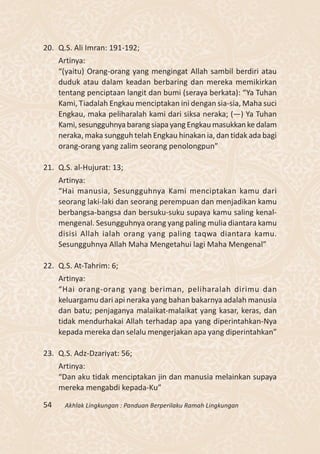 20. Q.S. Ali Imran: 191-192;
     Artinya:
     “(yaitu) Orang-orang yang mengingat Allah sambil berdiri atau
     duduk atau dalam keadan berbaring dan mereka memikirkan
     tentang penciptaan langit dan bumi (seraya berkata): “Ya Tuhan
     Kami, Tiadalah Engkau menciptakan ini dengan sia-sia, Maha suci
     Engkau, maka peliharalah kami dari siksa neraka; (—) Ya Tuhan
     Kami, sesungguhnya barang siapa yang Engkau masukkan ke dalam
     neraka, maka sungguh telah Engkau hinakan ia, dan tidak ada bagi
     orang-orang yang zalim seorang penolongpun”

21. Q.S. al-Hujurat: 13;
     Artinya:
     “Hai manusia, Sesungguhnya Kami menciptakan kamu dari
     seorang laki-laki dan seorang perempuan dan menjadikan kamu
     berbangsa-bangsa dan bersuku-suku supaya kamu saling kenal-
     mengenal. Sesungguhnya orang yang paling mulia diantara kamu
     disisi Allah ialah orang yang paling taqwa diantara kamu.
     Sesungguhnya Allah Maha Mengetahui lagi Maha Mengenal”

22. Q.S. At-Tahrim: 6;
     Artinya:
     “Hai orang-orang yang beriman, peliharalah dirimu dan
     keluargamu dari api neraka yang bahan bakarnya adalah manusia
     dan batu; penjaganya malaikat-malaikat yang kasar, keras, dan
     tidak mendurhakai Allah terhadap apa yang diperintahkan-Nya
     kepada mereka dan selalu mengerjakan apa yang diperintahkan”

23. Q.S. Adz-Dzariyat: 56;
     Artinya:
     “Dan aku tidak menciptakan jin dan manusia melainkan supaya
     mereka mengabdi kepada-Ku”

54    Akhlak Lingkungan : Panduan Berperilaku Ramah Lingkungan
 