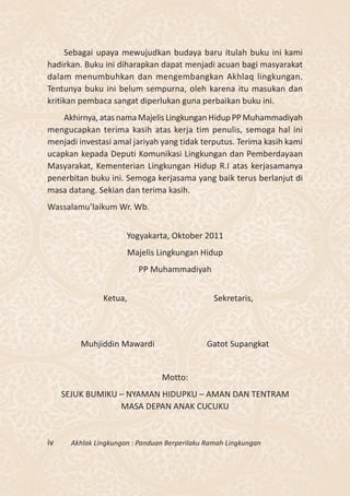 Sebagai upaya mewujudkan budaya baru itulah buku ini kami
hadirkan. Buku ini diharapkan dapat menjadi acuan bagi masyarakat
dalam menumbuhkan dan mengembangkan Akhlaq lingkungan.
Tentunya buku ini belum sempurna, oleh karena itu masukan dan
kritikan pembaca sangat diperlukan guna perbaikan buku ini.
    Akhirnya, atas nama Majelis Lingkungan Hidup PP Muhammadiyah
mengucapkan terima kasih atas kerja tim penulis, semoga hal ini
menjadi investasi amal jariyah yang tidak terputus. Terima kasih kami
ucapkan kepada Deputi Komunikasi Lingkungan dan Pemberdayaan
Masyarakat, Kementerian Lingkungan Hidup R.I atas kerjasamanya
penerbitan buku ini. Semoga kerjasama yang baik terus berlanjut di
masa datang. Sekian dan terima kasih.
Wassalamu’laikum Wr. Wb.


                       Yogyakarta, Oktober 2011
                         Majelis Lingkungan Hidup
                           PP Muhammadiyah


                Ketua,                           Sekretaris,



         Muhjiddin Mawardi                     Gatot Supangkat


                                 Motto:
     SEJUK BUMIKU – NYAMAN HIDUPKU – AMAN DAN TENTRAM
                  MASA DEPAN ANAK CUCUKU


iv     Akhlak Lingkungan : Panduan Berperilaku Ramah Lingkungan
 