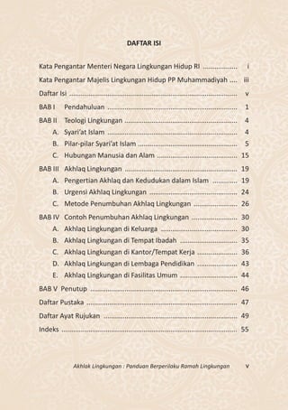 DAFTAR ISI


Kata Pengantar Menteri Negara Lingkungan Hidup RI ..................                                  i
Kata Pengantar Majelis Lingkungan Hidup PP Muhammadiyah .... iii
Daftar Isi ........................................................................................   v
BAB I       Pendahuluan ....................................................................          1
BAB II Teologi Lingkungan ...........................................................                 4
      A. Syari’at Islam ....................................................................          4
      B. Pilar-pilar Syari’at Islam ....................................................              5
      C. Hubungan Manusia dan Alam .......................................... 15
BAB III Akhlaq Lingkungan ........................................................... 19
      A. Pengertian Akhlaq dan Kedudukan dalam Islam ............. 19
      B. Urgensi Akhlaq Lingkungan .............................................. 24
      C. Metode Penumbuhan Akhlaq Lingkungan ....................... 26
BAB IV Contoh Penumbuhan Akhlaq Lingkungan ........................ 30
      A. Akhlaq Lingkungan di Keluarga ........................................ 30
      B. Akhlaq Lingkungan di Tempat Ibadah .............................. 35
      C. Akhlaq Lingkungan di Kantor/Tempat Kerja ..................... 36
      D. Akhlaq Lingkungan di Lembaga Pendidikan ..................... 43
      E. Akhlaq Lingkungan di Fasilitas Umum .............................. 44
BAB V Penutup ............................................................................. 46
Daftar Pustaka ............................................................................... 47
Daftar Ayat Rujukan ...................................................................... 49
Indeks ............................................................................................ 55



                 Akhlak Lingkungan : Panduan Berperilaku Ramah Lingkungan                             v
 