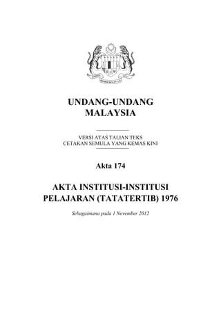 UNDANG-UNDANG
MALAYSIA
VERSI ATAS TALIAN TEKS
CETAKAN SEMULA YANG KEMAS KINI
Akta 174
AKTA INSTITUSI-INSTITUSI
PELAJARAN (TATATERTIB) 1976
Sebagaimana pada 1 November 2012
 