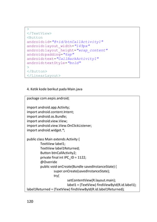 >
</TextView>
<Button
android:id="@+id/btnCallActivity1"
android:layout_width="149px"
android:layout_height="wrap_content"
android:padding="6sp"
android:text="CallBackActivity1"
android:textStyle="bold"
>
</Button>
</LinearLayout>

4. Ketik kode berikut pada Main.java
package com.eepis.android;
import android.app.Activity;
import android.content.Intent;
import android.os.Bundle;
import android.view.View;
import android.view.View.OnClickListener;
import android.widget.*;
public class Main extends Activity {
TextView label1;
TextView label1Returned;
Button btnCallActivity2;
private final int IPC_ID = 1122;
@Override
public void onCreate(Bundle savedInstanceState) {
super.onCreate(savedInstanceState);
try{
setContentView(R.layout.main);
label1 = (TextView) findViewById(R.id.label1);
label1Returned = (TextView) findViewById(R.id.label1Returned);

120

 