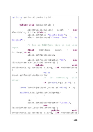 txtEntry.getText().toString());
}
public void removeData() {
AlertDialog.Builder
alert
=
new
AlertDialog.Builder(this);
alert.setTitle("Delete Data");
alert.setMessage("Choose Item To Be
Deleted");
// Set an EditText view to get user
input
final
EditText
input
EditText(this);
alert.setView(input);

=

new

alert.setPositiveButton("Ok",
new
DialogInterface.OnClickListener() {
public
void
onClick(DialogInterface dialog, int whichButton)
{
value
=
input.getText().toString();
//
Do
something
with
value!
if (!value.equals("")) {
items.remove(Integer.parseInt(value) - 1);
adapter.notifyDataSetChanged();
}
}
});
alert.setNegativeButton("Cancel",
new
DialogInterface.OnClickListener() {
public
void
onClick(DialogInterface dialog, int whichButton)

151

 
