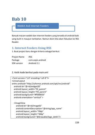 Bab 10
Webkit And Internet Feeders

Banyak macam webkit dan internet feeders yang tersedia di android baik
yang built in maupun tambahan. Namun disini kita akan fokuskan ke RSS
Reader.

1. Internet Feeders Using RSS
1. Buat project baru dengan kriteria sebagai berikut:
Project Name
Package
SDK version

:RSS
:com.eepis.android
:Android 2.1

2. Ketik kode berikut pada main.xml
<?xml version="1.0" encoding="utf-8"?>
<LinearLayout
xmlns:android="http://schemas.android.com/apk/res/android"
android:id="@+id/widget28"
android:layout_width="fill_parent"
android:layout_height="fill_parent"
android:background="#ff000033"
android:orientation="vertical" >
<ImageView
android:id="@+id/image01"
android:contentDescription="@string/app_name"
android:layout_width="70dp"
android:layout_height="30dp"
android:background="@drawable/logo_detik"/>

159

 
