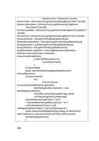 Element entry = (Element) nl.item(i);
Element title = (Element) entry.getElementsByTagName("title").item(0);
Element description = (Element) entry.getElementsByTagName(
"description").item(0);
Element pubDate = (Element) entry.getElementsByTagName("pubDate")
.item(0);
Element link = (Element) entry.getElementsByTagName("link").item(0);
String titleValue = title.getFirstChild().getNodeValue();
String descriptionValue = description.getFirstChild().getNodeValue();
String dateValue = pubDate.getFirstChild().getNodeValue();
String linkValue = link.getFirstChild().getNodeValue();
SingleNewsItem singleItem = new SingleNewsItem(dateValue,
titleValue, descriptionValue, linkValue);
newsList.add(singleItem);
} catch (DOMException e) {
e.printStackTrace();
}
}// dissectNode
public void showNiceDialogBox(SingleNewsItem
selectedNewsItem,
Context context) {
try {
final Uri myLink =
Uri.parse(selectedNewsItem.getLink());
AlertDialog.Builder myBuilder = new
AlertDialog.Builder(this);
myBuilder.setIcon(R.drawable.logo_detik)
.setTitle(urlCaption2).setMessage(
selectedNewsItem.getTitle() + "nn"
+ selectedNewsItem.getDescription() + "n")
.setPositiveButton("Close", null)
.setNegativeButton("More", new OnClickListener() {
public void onClick(DialogInterface dialog, int whichOne) {
Intent webIntent = new Intent(Intent.ACTION_VIEW,myLink);
startActivity(webIntent);
}

166

 