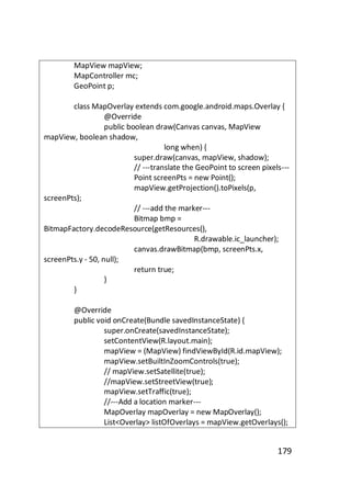 MapView mapView;
MapController mc;
GeoPoint p;
class MapOverlay extends com.google.android.maps.Overlay {
@Override
public boolean draw(Canvas canvas, MapView
mapView, boolean shadow,
long when) {
super.draw(canvas, mapView, shadow);
// ---translate the GeoPoint to screen pixels--Point screenPts = new Point();
mapView.getProjection().toPixels(p,
screenPts);
// ---add the marker--Bitmap bmp =
BitmapFactory.decodeResource(getResources(),
R.drawable.ic_launcher);
canvas.drawBitmap(bmp, screenPts.x,
screenPts.y - 50, null);
return true;
}
}
@Override
public void onCreate(Bundle savedInstanceState) {
super.onCreate(savedInstanceState);
setContentView(R.layout.main);
mapView = (MapView) findViewById(R.id.mapView);
mapView.setBuiltInZoomControls(true);
// mapView.setSatellite(true);
//mapView.setStreetView(true);
mapView.setTraffic(true);
//---Add a location marker--MapOverlay mapOverlay = new MapOverlay();
List<Overlay> listOfOverlays = mapView.getOverlays();

179

 