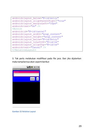 android:layout_below="@+id/entry"
android:layout_alignParentRight="true"
android:layout_marginLeft="10px"
android:text="ok" />
<Button
android:id="@+id/cancel"
android:layout_width="wrap_content"
android:layout_height="wrap_content"
android:layout_below="@+id/entry"
android:layout_toLeftOf="@+id/ok"
android:layout_alignTop="@+id/ok"
android:text="Cancel" />
</RelativeLayout>

3. Tak perlu melakukan modifikasi pada file java. Dan jika dijalankan
maka tampilannya akan seperti berikut

Gambar 22 Relative Layout

29

 
