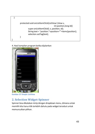 }
protected void onListItemClick(ListView l,View v,
int position,long id){
super.onListItemClick(l, v, position, id);
String text = "position:"+position+""+items[position];
selection.setTag(text);
}
}
4. Hasil tampilan program ketika dijalankan

Gambar 27 Simple ListView

2. Selection Widget-Spinner
Spinner bisa dikatakan mirip dengan dropdown menu, dimana untuk
memilih kita harus klik terlebih dahulu pada widget tersebut untuk
memunculkan pilihan.

43

 