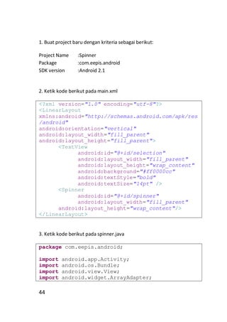 1. Buat project baru dengan kriteria sebagai berikut:
Project Name
Package
SDK version

:Spinner
:com.eepis.android
:Android 2.1

2. Ketik kode berikut pada main.xml
<?xml version="1.0" encoding="utf-8"?>
<LinearLayout
xmlns:android="http://schemas.android.com/apk/res
/android"
android:orientation="vertical"
android:layout_width="fill_parent"
android:layout_height="fill_parent">
<TextView
android:id="@+id/selection"
android:layout_width="fill_parent"
android:layout_height="wrap_content"
android:background="#ff0000cc"
android:textStyle="bold"
android:textSize="14pt" />
<Spinner
android:id="@+id/spinner"
android:layout_width="fill_parent"
android:layout_height="wrap_content"/>
</LinearLayout>

3. Ketik kode berikut pada spinner.java
package com.eepis.android;
import
import
import
import

44

android.app.Activity;
android.os.Bundle;
android.view.View;
android.widget.ArrayAdapter;

 