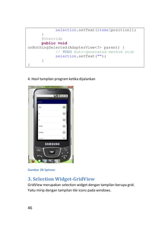 selection.setText(items[position]);
}
@Override
public void
onNothingSelected(AdapterView<?> parent) {
// TODO Auto-generated method stub
selection.setText("");
}
}

4. Hasil tampilan program ketika dijalankan

Gambar 28 Spinner

3. Selection Widget-GridView
GridView merupakan selection widget dengan tampilan berupa grid.
Yaitu mirip dengan tampilan tile icons pada windows.

46

 