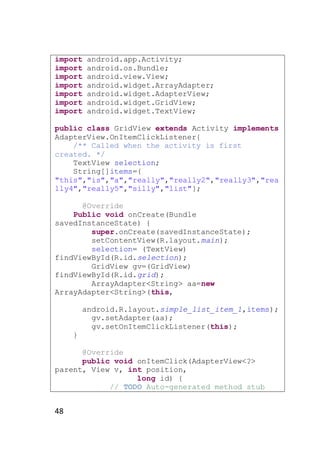 import
import
import
import
import
import
import

android.app.Activity;
android.os.Bundle;
android.view.View;
android.widget.ArrayAdapter;
android.widget.AdapterView;
android.widget.GridView;
android.widget.TextView;

public class GridView extends Activity implements
AdapterView.OnItemClickListener{
/** Called when the activity is first
created. */
TextView selection;
String[]items={
"this","is","a","really","really2","really3","rea
lly4","really5","silly","list"};
@Override
Public void onCreate(Bundle
savedInstanceState) {
super.onCreate(savedInstanceState);
setContentView(R.layout.main);
selection= (TextView)
findViewById(R.id.selection);
GridView gv=(GridView)
findViewById(R.id.grid);
ArrayAdapter<String> aa=new
ArrayAdapter<String>(this,
android.R.layout.simple_list_item_1,items);
gv.setAdapter(aa);
gv.setOnItemClickListener(this);
}
@Override
public void onItemClick(AdapterView<?>
parent, View v, int position,
long id) {
// TODO Auto-generated method stub

48

 