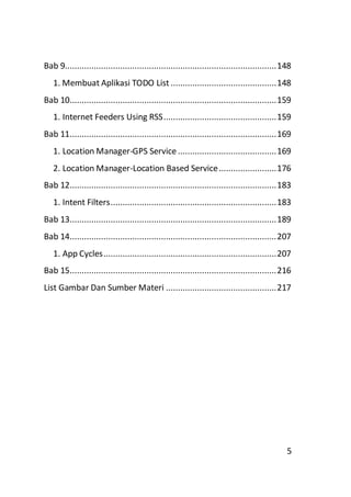Bab 9........................................................................................ 148
1. Membuat Aplikasi TODO List ............................................ 148
Bab 10...................................................................................... 159
1. Internet Feeders Using RSS ............................................... 159
Bab 11...................................................................................... 169
1. Location Manager-GPS Service ......................................... 169
2. Location Manager-Location Based Service ........................ 176
Bab 12...................................................................................... 183
1. Intent Filters ..................................................................... 183
Bab 13...................................................................................... 189
Bab 14...................................................................................... 207
1. App Cycles ........................................................................ 207
Bab 15...................................................................................... 216
List Gambar Dan Sumber Materi .............................................. 217

5

 