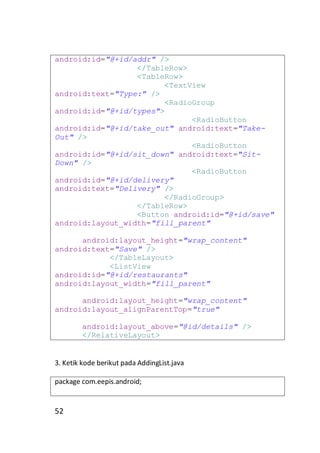android:id="@+id/addr" />
</TableRow>
<TableRow>
<TextView
android:text="Type:" />
<RadioGroup
android:id="@+id/types">
<RadioButton
android:id="@+id/take_out" android:text="TakeOut" />
<RadioButton
android:id="@+id/sit_down" android:text="SitDown" />
<RadioButton
android:id="@+id/delivery"
android:text="Delivery" />
</RadioGroup>
</TableRow>
<Button android:id="@+id/save"
android:layout_width="fill_parent"
android:layout_height="wrap_content"
android:text="Save" />
</TableLayout>
<ListView
android:id="@+id/restaurants"
android:layout_width="fill_parent"
android:layout_height="wrap_content"
android:layout_alignParentTop="true"
android:layout_above="@id/details" />
</RelativeLayout>

3. Ketik kode berikut pada AddingList.java
package com.eepis.android;

52

 