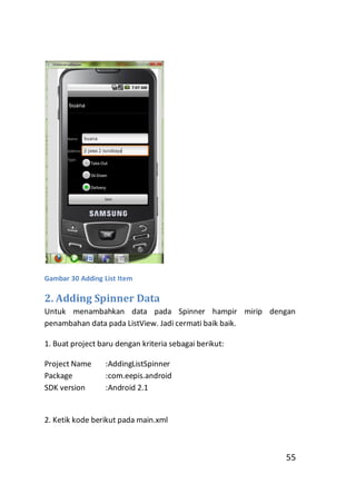 Gambar 30 Adding List Item

2. Adding Spinner Data
Untuk menambahkan data pada Spinner hampir mirip dengan
penambahan data pada ListView. Jadi cermati baik baik.
1. Buat project baru dengan kriteria sebagai berikut:
Project Name
Package
SDK version

:AddingListSpinner
:com.eepis.android
:Android 2.1

2. Ketik kode berikut pada main.xml

55

 