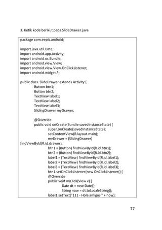 3. Ketik kode berikut pada SlideDrawer.java
package com.eepis.android;
import java.util.Date;
import android.app.Activity;
import android.os.Bundle;
import android.view.View;
import android.view.View.OnClickListener;
import android.widget.*;
public class SlideDrawer extends Activity {
Button btn1;
Button btn2;
TextView label1;
TextView label2;
TextView label3;
SlidingDrawer myDrawer;
@Override
public void onCreate(Bundle savedInstanceState) {
super.onCreate(savedInstanceState);
setContentView(R.layout.main);
myDrawer = (SlidingDrawer)
findViewById(R.id.drawer);
btn1 = (Button) findViewById(R.id.btn1);
btn2 = (Button) findViewById(R.id.btn2);
label1 = (TextView) findViewById(R.id.label1);
label2 = (TextView) findViewById(R.id.label2);
label3 = (TextView) findViewById(R.id.label3);
btn1.setOnClickListener(new OnClickListener() {
@Override
public void onClick(View v) {
Date dt = new Date();
String now = dt.toLocaleString();
label1.setText("111 - Hola amigos " + now);

77

 