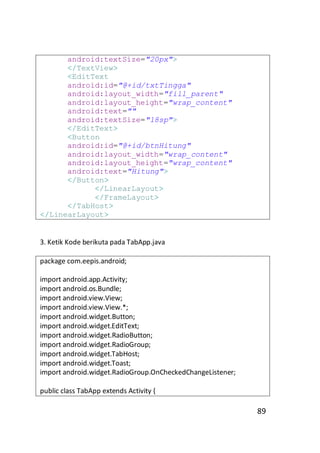 android:textSize="20px">
</TextView>
<EditText
android:id="@+id/txtTingga"
android:layout_width="fill_parent"
android:layout_height="wrap_content"
android:text=""
android:textSize="18sp">
</EditText>
<Button
android:id="@+id/btnHitung"
android:layout_width="wrap_content"
android:layout_height="wrap_content"
android:text="Hitung">
</Button>
</LinearLayout>
</FrameLayout>
</TabHost>
</LinearLayout>

3. Ketik Kode berikuta pada TabApp.java
package com.eepis.android;
import android.app.Activity;
import android.os.Bundle;
import android.view.View;
import android.view.View.*;
import android.widget.Button;
import android.widget.EditText;
import android.widget.RadioButton;
import android.widget.RadioGroup;
import android.widget.TabHost;
import android.widget.Toast;
import android.widget.RadioGroup.OnCheckedChangeListener;
public class TabApp extends Activity {

89

 