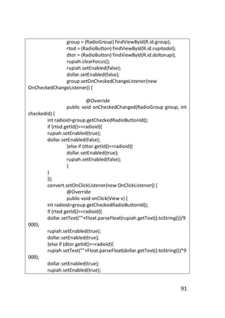 group = (RadioGroup) findViewById(R.id.group);
rtod = (RadioButton) findViewById(R.id.rupitodol);
dtor = (RadioButton) findViewById(R.id.doltorupi);
rupiah.clearFocus();
rupiah.setEnabled(false);
dollar.setEnabled(false);
group.setOnCheckedChangeListener(new
OnCheckedChangeListener() {
@Override
public void onCheckedChanged(RadioGroup group, int
checkedId) {
int radioid=group.getCheckedRadioButtonId();
if (rtod.getId()==radioid){
rupiah.setEnabled(true);
dollar.setEnabled(false);
}else if (dtor.getId()==radioid){
dollar.setEnabled(true);
rupiah.setEnabled(false);
}
}
});
convert.setOnClickListener(new OnClickListener() {
@Override
public void onClick(View v) {
int radioid=group.getCheckedRadioButtonId();
if (rtod.getId()==radioid){
dollar.setText(""+Float.parseFloat(rupiah.getText().toString())/9
000);
rupiah.setEnabled(true);
dollar.setEnabled(true);
}else if (dtor.getId()==radioid){
rupiah.setText(""+Float.parseFloat(dollar.getText().toString())*9
000);
dollar.setEnabled(true);
rupiah.setEnabled(true);

91

 