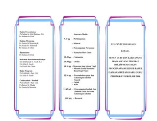 Hakim Persembahan

Pn Salina bt Abd Rahman (K)
Pn Suhana bt Chik
Hakim Mewarna
Pn Zanita bt Mustafa (K)
Pn.Anida bt. Mahmud
Pn Suhana bt Chik

Juruacara

Aturcara Majlis
7.45 pg - Perhimpunan
- Selawat

UCAPAN PENGHARGAAN

- Penyampaian Perutusan
- Nyanyian Hari Guru

KEPADA

Pn Suhana bt Chik
08.30 pg - Sukaneka
Kawalan Keselamatan Pelajar
En.Abd.Razak b. Jusoh (K)
En.Azha b. Jusoh
En Razali bin Omar
Buku Program
Pn.Fadhilah t Rani (K)
En.Azha b. Jusoh
Cenderahati / Hadiah
Pn.Fadhilah t Rani (K)
Pn.Zaiton bt. Muda
Pn Zanita bt Mustafa

10.00 pg - Rehat
10.30 pg - Mewarna bagi tahun Thp1
- Menulis Tema Maulidur
Rasul bagi Thp 2
11.30 pg - Persembahna guru dan
kakitangan sekolah
- Nasyid
- Sajak
- Koir
12.45 tgh - Penyampaian hadiah Dan
Jamuan Guru bersama
kakitangan sekolah
1.00 ptg - Bersurai

SEMUA GURU DAN KAKITANGAN
SEKOLAH YANG TERLIBAT
DALAM MENJAYAKAN

PROGRAM MAULIDUR RASUL
DAN SAMBUTAN HARU GURU
PERINGKAT SEKOLAH 2004.

 