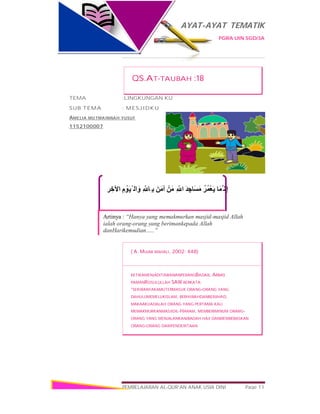 AYAT-AYAT TEMATIK
PGRA UIN SGD/3A
PEMBELAJARAN AL-QUR’AN ANAK USIA DINI Page 11
‫ﺮ‬ ِ‫اﻵﺧ‬ ِ‫م‬ ْ‫َﻮ‬‫ﯿ‬ْ ‫اﻟ‬َ‫و‬ ِ ّ ‫ِﺎ‬ ‫ﺑ‬ َ‫آﻣَﻦ‬ ْ‫ﻣَﻦ‬ ِ ّ ‫ا‬ َ‫ﺪ‬ ِ‫َﺎﺟ‬‫ﺴ‬َ‫ﻣ‬ ُ‫ُﺮ‬‫ﻤ‬ْ‫ﻌ‬َ‫ﯾ‬ ‫ﱠﻤَﺎ‬ ‫ِﻧ‬‫إ‬
Artinya : “Hanya yang memakmurkan masjid-masjid Allah
ialah orang-orang yang berimankepada Allah
danHarikemudian…..”
QS.AT-TAUBAH :18
TEMA :LINGKUNGAN KU
SUB TEMA : MESJIDKU
AMELIA MUTMAINNAH YUSUF
1152100007
( A. MUJAB MAHALI, 2002: 448)
KETIKAMENJADITAWANANPERANGBADAR, ABBAS
PAMANROSULULLAH SAW BERKATA:
“SEKIRANYAKAMUTERMASUK ORANG-ORANG YANG
DAHULUMEMELUKISLAM, BERHIJRAHDANBERJIHAD,
MAKAAKUADALAH ORANG YANG PERTAMA KALI
MEMAKMURKANMASJIDIL-HARAM, MEMBERIMINUM ORANG-
ORANG YANG MENJALANKANIBADAH HAJI DANMEMBEBASKAN
ORANG-ORANG DARIPENDERITAAN
 