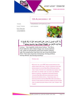 AYAT-AYAT TEMATIK
PGRA UIN SGD/3A
PEMBELAJARAN AL-QUR’AN ANAK USIA DINI Page 17
ْ‫ِذ‬‫إ‬ َ‫و‬ْ‫ﻢ‬ُ‫ﺘ‬ْ‫ُﻠ‬ ‫ﻗ‬‫َﺎ‬‫ﯾ‬ٰ‫َﻰ‬‫ﺳ‬‫ُﻮ‬‫ﻣ‬ْ‫َﻦ‬‫ﻟ‬َ‫ِﺮ‬ ‫ْﺒ‬‫ﺼ‬َ‫ﻧ‬ٰ‫َﻰ‬‫َﻠ‬‫ﻋ‬ٍ‫َﺎم‬‫ﻌ‬َ‫ط‬ٍ‫ﺪ‬ ِ‫اﺣ‬َ‫و‬ُ‫ع‬ْ‫د‬‫َﺎ‬ ‫ﻓ‬‫َﺎ‬‫ﻨ‬َ‫ﻟ‬َ‫ﱠﻚ‬‫ﺑ‬َ‫ر‬ْ‫ج‬ ِ‫ﺮ‬ْ‫ُﺨ‬‫ﯾ‬‫َﺎ‬‫ﻨ‬َ‫ﻟ‬
‫ﱠﺎ‬‫ﻤ‬ِ‫ﻣ‬ُ‫ِﺖ‬ ‫ُﻨْﺒ‬‫ﺗ‬ُ‫ض‬ْ‫َر‬ ْ‫اﻷ‬ْ‫ﻣِﻦ‬‫َﺎ‬‫ﮭ‬ِ‫ﻠ‬ْ‫َﻘ‬‫ﺑ‬‫َﺎ‬‫ﮭ‬ِ‫ﺋ‬‫ﱠﺎ‬ ‫ِﺜ‬‫ﻗ‬َ‫و‬‫َﺎ‬‫ﮭ‬ِ‫ُﻮﻣ‬ ‫ﻓ‬َ‫و‬‫َﺎ‬‫ﮭ‬ِ‫ﺳ‬َ‫ﺪ‬َ‫ﻋ‬َ‫و‬‫َﺎ‬‫ﮭ‬ِ‫ﻠ‬َ‫ﺼ‬َ‫ﺑ‬ َ‫و‬ۖ◌
Artinya : “dan (ingatlah), ketika kamu berkata: "Hai Musa,
Kami tidak bisa sabar (tahan) dengan satu macam makanan
saja. sebab itu mohonkanlah untuk Kami kepada Tuhanmu,
agar Dia mengeluarkan bagi Kami dari apa yang ditumbuhkan
bumi, Yaitu sayur-mayurnya, ketimunnya, bawang putihnya,
kacang adasnya, dan bawang merahnya”
QS.ALBAQARAH : 61
TEMA : TANAMAN CIPTAAN ALLAH
SUB TEMA : SAYURAN
ELIA TARLINA
1152100015
TAFSIRQ.COM
PADA AYAT INI, ALLAH SWT MENJELASKAN BAHWA KETIKA
ORANG-ORANG BANI ISRAEL TERSESAT DIPADANG PASIR SINAI,
MEREKA BERKATA KEPADA NABI MUSA AS BAHWA MEREKA
TIDAK TAHAN TERHADAP SATU MAKANAN SAJA,SEDANG YANG
ADA HANYA “AL MANNA” DAN “AS SALWA” SAJA. MEREKA
BERKATA DEMIKIAN DISEBABKAN KEINGKARAN MEREKA
TERHADAP NABI MUSA AS DAN KEBANGGAAN DENGAN
PENGHIDUPAN MEREKA DAHULU. KAUM BANI ISRAEL ITU
KEMUDIAN MEMINTA KEPADA NABI MUSA AS AGAR BERDO’A
KEPADA TUHAN SEMOGA DIA MENGELUARKAN SAYUR-SAYURAN
YANG DITUMBUHKAN BUMI SEBAGAI GANTI DARI “MANNA” DAN
“SALWA”.
 