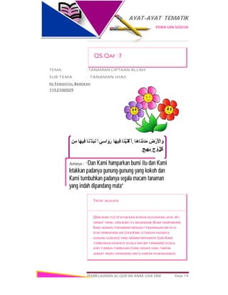 AYAT-AYAT TEMATIK
PGRA UIN SGD/3A
PEMBELAJARAN AL-QUR’AN ANAK USIA DINI Page 19
َ‫ض‬ْ‫َر‬ ْ‫اﻷ‬ َ‫و‬‫َﺎ‬‫ھ‬‫َﺎ‬‫ﻧ‬ْ‫د‬َ‫ﺪ‬َ‫ﻣ‬‫َﺎ‬‫ﻨ‬ْ‫ﯿ‬َ‫ﻘ‬ْ‫َﻟ‬ ‫أ‬َ‫و‬‫َﺎ‬‫ﮭ‬‫ِﯿ‬‫ﻓ‬َ‫اﺳِﻲ‬َ‫رَو‬‫َﺎ‬‫ﻨ‬ْ‫َﺘ‬‫ﺒ‬‫َﻧ‬ ‫أ‬ َ‫و‬‫َﺎ‬‫ﮭ‬‫ِﯿ‬‫ﻓ‬‫ﻣِﻦ‬
ِّ‫ﻞ‬ُ‫ﻛ‬ٍ ‫ج‬ ْ‫و‬َ‫ز‬ٍ ‫ﯿﺞ‬ِ‫َﮭ‬‫ﺑ‬
Artinya : “Dan Kami hamparkan bumi itu dan Kami
letakkan padanya gunung-gunung yang kokoh dan
Kami tumbuhkan padanya segala macam tanaman
yang indah dipandang mata”
QS.QAF :7
TEMA :TANAMAN CIPTAAN ALLAH
SUB TEMA : TANAMAN HIAS
IIS FARIDOTUL BAROKAH
1152100029
TAFSIR JALALAYN
(DAN BUMI ITU) DI'ATHAFKAN KEPADA KEDUDUKAN LAFAL AS-
SAMAA' YAKNI, DAN BUMI ITU BAGAIMANA (KAMI HAMPARKAN)
KAMI JADIKAN TERHAMPAR MENURUT PANDANGAN MATA DI
ATAS PERMUKAAN AIR (DAN KAMI LETAKKAN PADANYA
GUNUNG-GUNUNG) YANG MEMANTAPKANNYA (DAN KAMI
TUMBUHKAN PADANYA SEGALA MACAM TANAMAN) SEGALA
JENIS TUMBUH-TUMBUHAN (YANG INDAH) YANG TAMPAK
SANGAT INDAH DIPANDANG MATA KARENA KEINDAHANNYA.
 