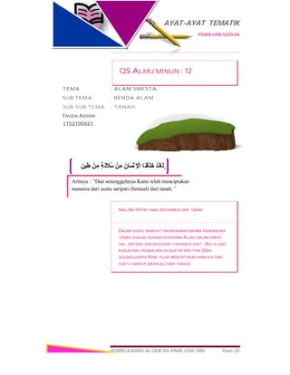 AYAT-AYAT TEMATIK
PGRA UIN SGD/3A
PEMBELAJARAN AL-QUR’AN ANAK USIA DINI Page 20
ٍ‫ﯿﻦ‬ِ‫ط‬ ْ‫ﻦ‬ِ‫ﻣ‬ ٍ‫ﺔ‬َ‫ﻟ‬ َ‫ُﻼ‬‫ﺳ‬ ْ‫ﻦ‬ِ‫ﻣ‬ َ‫ن‬‫َﺎ‬‫ﺴ‬ْ‫ﻧ‬ ِ ْ‫اﻹ‬ ‫َﺎ‬‫ﻨ‬ْ‫َﻘ‬‫ﺧَﻠ‬ ْ‫ﺪ‬َ‫َﻘ‬‫ﻟ‬ َ‫و‬
Artinya : “Dan sesungguhnya Kami telah menciptakan
manusia dari suatu saripati (berasal) dari tanah.”
QS.ALMU’MINUN : 12
TEMA : ALAM SMESTA
SUB TEMA : BENDA ALAM
SUB-SUB TEMA : TANAH
FAUZIA AZHARI
1152100021
IBNU ABI HATIM YANG BERSUMBER DARI ‘UMAR
DALAM SUATU RIWAYAT DIKEMUKAKAN BAHWA PANDANGAN
‘UMAR SEJALAN DENGAN KEHENDAK ALLAH DALAM EMPAT
HAL, ANTARA LAIN MENGENAI TURUNNYA AYAT, WA LA QAD
KHALAQNAL INSANA MIN SULALATIM MIN THIN {DAN
SESUNGGUHNYA KAMI TELAH MENCIPTAKAN MANUSIA DARI
SUATU SARIPATI (BERASAL) DARI TANAH}
 