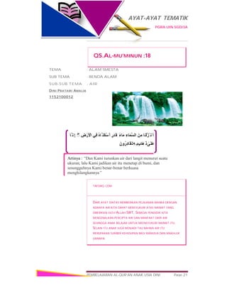 AYAT-AYAT TEMATIK
PGRA UIN SGD/3A
PEMBELAJARAN AL-QUR’AN ANAK USIA DINI Page 21
‫ﱠﺎ‬ ‫ِﻧ‬‫إ‬ َ‫و‬ ۖ◌ ِ‫ض‬ْ‫َر‬ ْ‫اﻷ‬ ‫ِﻲ‬‫ﻓ‬ ُ‫ه‬‫ﱠﺎ‬ ‫َﻨ‬‫ﻜ‬ْ‫ﺳ‬َ ‫َﺄ‬ ‫ﻓ‬ٍ‫َر‬‫ﺪ‬َ‫ِﻘ‬ ‫ﺑ‬ً‫ء‬‫ﻣَﺎ‬ ِ‫ﱠﻤَﺎء‬‫ﺴ‬‫اﻟ‬ َ‫ﻦ‬ِ‫ﻣ‬ ‫َﺎ‬‫ﻨ‬ْ‫ﻟ‬َ‫ﺰ‬ْ ‫َﻧ‬ ‫أ‬ َ‫و‬
َ‫ن‬‫و‬ُ‫ِر‬‫د‬‫َﺎ‬‫َﻘ‬‫ﻟ‬ِ‫ﮫ‬ِ ‫ﺑ‬ٍ‫ب‬‫َﺎ‬‫ھ‬َ ‫ذ‬ ٰ‫َﻰ‬‫َﻠ‬‫ﻋ‬
Artinya : “Dan Kami turunkan air dari langit menurut suatu
ukuran; lalu Kami jadikan air itu menetap di bumi, dan
sesungguhnya Kami benar-benar berkuasa
menghilangkannya”
QS.AL-MU’MINUN :18
TEMA : ALAM SMESTA
SUB TEMA : BENDA ALAM
SUB-SUB TEMA : AIR
DINI PRATAMI AMALIA
1152100012
TAFSIRQ.COM
DARI AYAT DIATAS MEMBERIKAN PELAJARAN BAHWA DENGAN
ADANYA AIR KITA DAPAT MENSYUKURI ATAS NIKMAT YANG
DIBERIKAN OLEH ALLAH SWT. SEBAGAI PENDIDIK KITA
MENGENALKAN PENCIPTA AIR DAN MANFAAT DARI AIR
SEHINGGA ANAK BELAJAR UNTUK MEENSYUKURI NIKMAT ITU.
SELAIN ITU ANAK JUGA MENJADI TAU BAHWA AIR ITU
MERUPAKAN SUMBER KEHIDUPAN BAGI MANUSIA DAN MAKHLUK
LAINNYA
 