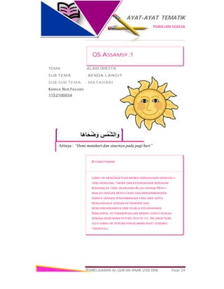 AYAT-AYAT TEMATIK
PGRA UIN SGD/3A
PEMBELAJARAN AL-QUR’AN ANAK USIA DINI Page 24
‫َﺎ‬‫ھ‬‫َﺎ‬‫ﺤ‬ُ‫ﺿ‬ َ‫و‬ ِ‫ﺲ‬ْ‫ﱠﻤ‬‫ﺸ‬‫اﻟ‬ َ‫و‬
Artinya : “Demi matahari dan sinarnya pada pagi hari”
QS.ASSAMSY :1
TEMA :ALAM SMESTA
SUB TEMA : BENDA LANGIT
SUB-SUB TEMA : MATAHARI
KAMILA NUR FAUJIAH
1152100034
ATHABATHABARI
SURAH INI MENGINGATKAN BAHWA KEBAHAGIAAN MANUSIA—
YANG MENGENAL TAKWA DAN KEDURHAKAAN BERDASAR
PENGENALAN YANG DILAKUKAN ALLAH KEPADA-NYA—
ADALAH DENGAN MENYUCIKAN DAN MENGEMBANGKAN
DIRINYA DENGAN PENGEMBANGAN YANG BAIK SERTA
MENGHIASINYA DENGAN KETAKWAAN DAN
MENGHINDARKANNYA DARI SEGALA KEDURHAKAAN.
SEBALIKNYA, KETIDAKBERHASILAN MERAIH SUKSES ADALAH
DENGAN MEMENDAM POTENSI POSITIF ITU. INI DIBUKTIKAN
OLEH SURAH INI DENGAN PENGALAMAN PAHIT GENERASI
TERDAHULU.
 