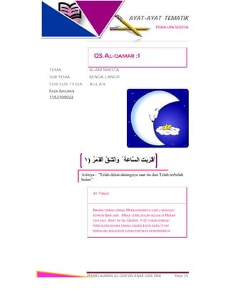 AYAT-AYAT TEMATIK
PGRA UIN SGD/3A
PEMBELAJARAN AL-QUR’AN ANAK USIA DINI Page 25
ُ‫َﻤَﺮ‬‫ْﻘ‬‫اﻟ‬ ‫ﱠ‬‫ﻖ‬َ‫ﺸ‬ْ‫اﻧ‬ َ‫و‬ ُ ‫َﺔ‬‫ﻋ‬‫ﱠﺎ‬‫ﺴ‬‫اﻟ‬ ِ‫ﺖ‬َ‫ﺑ‬َ‫َﺮ‬‫ﺘ‬ْ‫اﻗ‬)١
Artinya : “Telah dekat datangnya saat itu dan Telah terbelah
bulan”
QS.AL-QAMAR :1
TEMA : ALAM SMESTA
SUB TEMA : BENDA LANGIT
SUB-SUB TEMA : BULAN
FAZA GHILMAN
1152100022
AT-TIRMIZI
BAHWA ORANG-ORANG MEKAH MEMINTA SUATU MUKJIZAT
KEPADA NABI SAW.. MAKA TERBELAHLAH BULAN DI MEKAH
DUA KALI. AYAT INI (AL-QAMAR: 1-2) TURUN SEBAGAI
PENEGASAN BAHWA ORANG-ORANG KAFIR AKAN TETAP
BERPALING WALAUPUN SUDAH DIPENUHI KEINGINANNYA
 